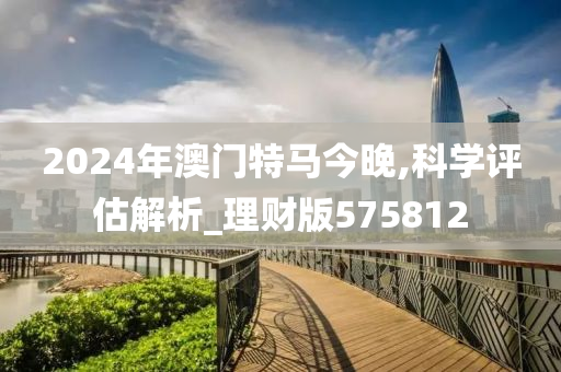 2024年澳门特马今晚,科学评估解析_理财版575812