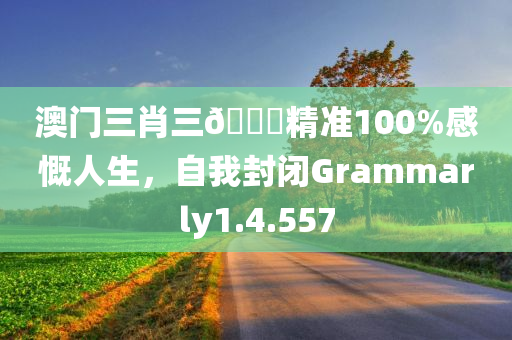 澳门三肖三🐎精准100%感慨人生，自我封闭Grammarly1.4.557