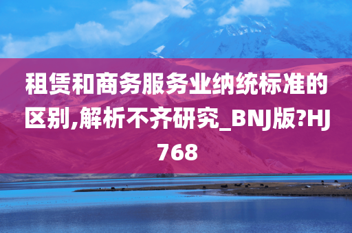 租赁和商务服务业纳统标准的区别,解析不齐研究_BNJ版?HJ768