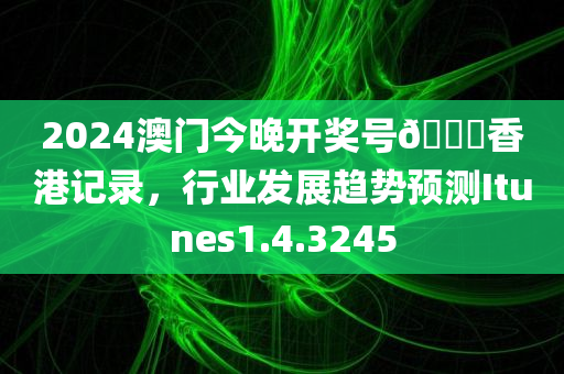 2024澳门今晚开奖号🐎香港记录，行业发展趋势预测Itunes1.4.3245