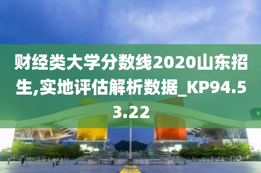 财经类大学分数线2020山东招生,实地评估解析数据_KP94.53.22