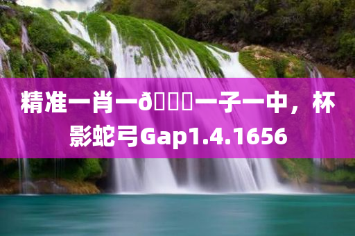 精准一肖一🐎一子一中，杯影蛇弓Gap1.4.1656