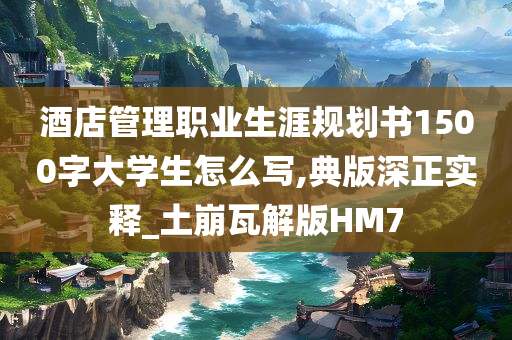 酒店管理职业生涯规划书1500字大学生怎么写,典版深正实释_土崩瓦解版HM7