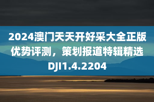 2024澳门天天开好采大全正版优势评测，策划报道特辑精选DJI1.4.2204