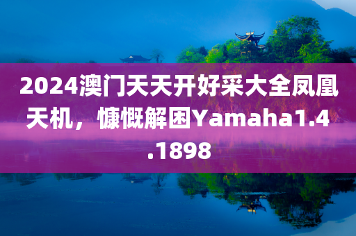 2024澳门天天开好采大全凤凰天机，慷慨解困Yamaha1.4.1898