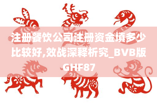 注册餐饮公司注册资金填多少比较好,效战深释析究_BVB版GHF87