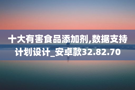 十大有害食品添加剂,数据支持计划设计_安卓款32.82.70