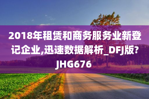 2018年租赁和商务服务业新登记企业,迅速数据解析_DFJ版?JHG676