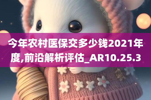 今年农村医保交多少钱2021年度,前沿解析评估_AR10.25.30