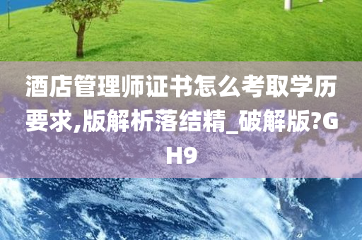 酒店管理师证书怎么考取学历要求,版解析落结精_破解版?GH9