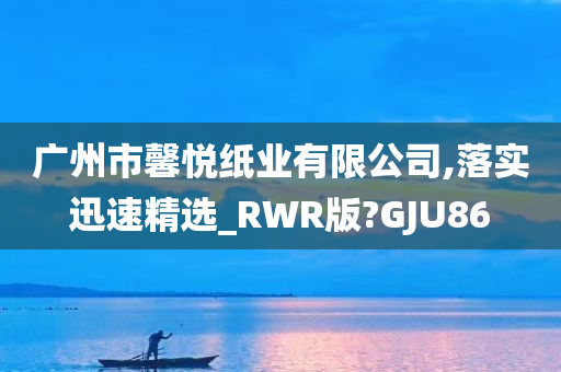 广州市馨悦纸业有限公司,落实迅速精选_RWR版?GJU86