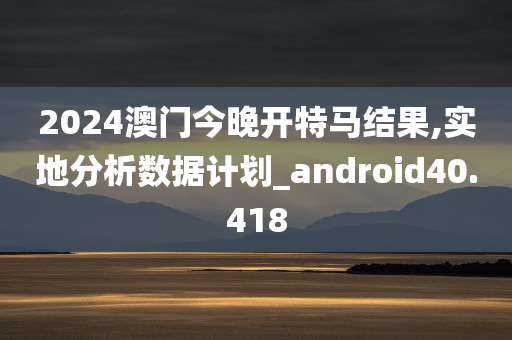 2024澳门今晚开特马结果,实地分析数据计划_android40.418