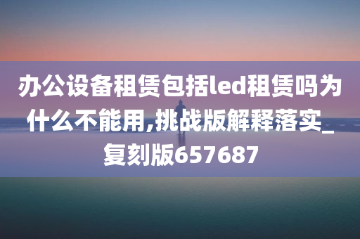 办公设备租赁包括led租赁吗为什么不能用,挑战版解释落实_复刻版657687