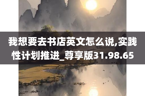 我想要去书店英文怎么说,实践性计划推进_尊享版31.98.65