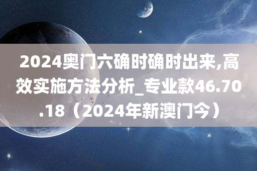 2024奥门六确时确时出来,高效实施方法分析_专业款46.70.18（2024年新澳门今）