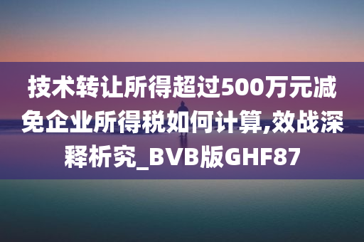 技术转让所得超过500万元减免企业所得税如何计算,效战深释析究_BVB版GHF87