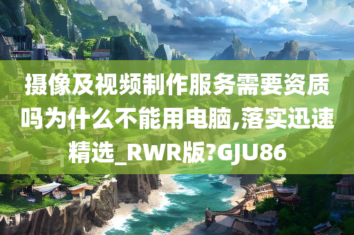 摄像及视频制作服务需要资质吗为什么不能用电脑,落实迅速精选_RWR版?GJU86