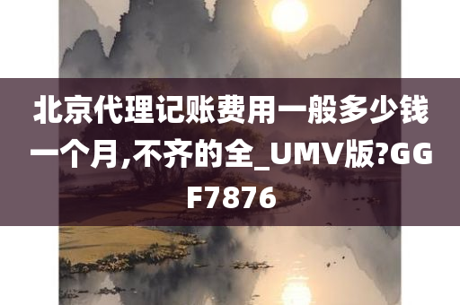 北京代理记账费用一般多少钱一个月,不齐的全_UMV版?GGF7876