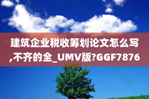 建筑企业税收筹划论文怎么写,不齐的全_UMV版?GGF7876