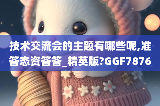 技术交流会的主题有哪些呢,准答态资答答_精英版?GGF7876