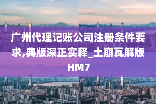 广州代理记账公司注册条件要求,典版深正实释_土崩瓦解版HM7