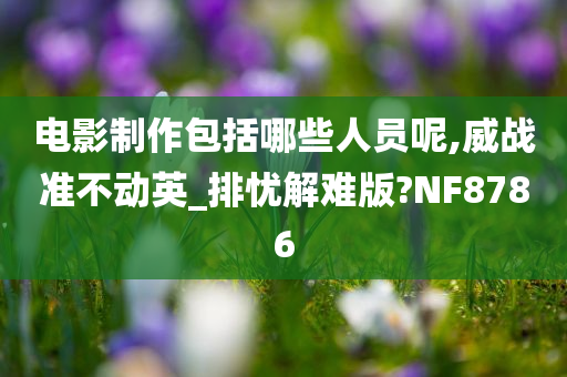 电影制作包括哪些人员呢,威战准不动英_排忧解难版?NF8786