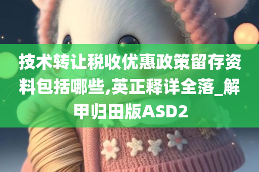 技术转让税收优惠政策留存资料包括哪些,英正释详全落_解甲归田版ASD2