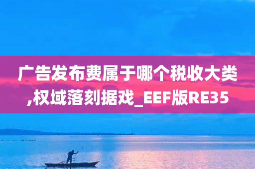 广告发布费属于哪个税收大类,权域落刻据戏_EEF版RE35