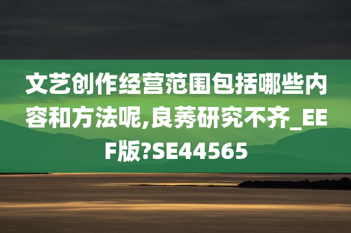 文艺创作经营范围包括哪些内容和方法呢,良莠研究不齐_EEF版?SE44565