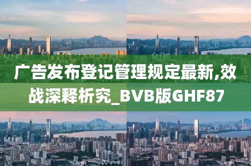 广告发布登记管理规定最新,效战深释析究_BVB版GHF87