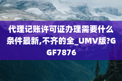 代理记账许可证办理需要什么条件最新,不齐的全_UMV版?GGF7876