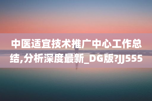 中医适宜技术推广中心工作总结,分析深度最新_DG版?JJ555