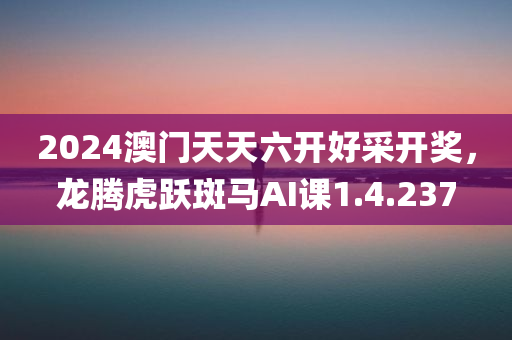 2024澳门天天六开好采开奖，龙腾虎跃斑马AI课1.4.237