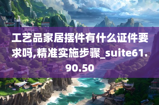 工艺品家居摆件有什么证件要求吗,精准实施步骤_suite61.90.50