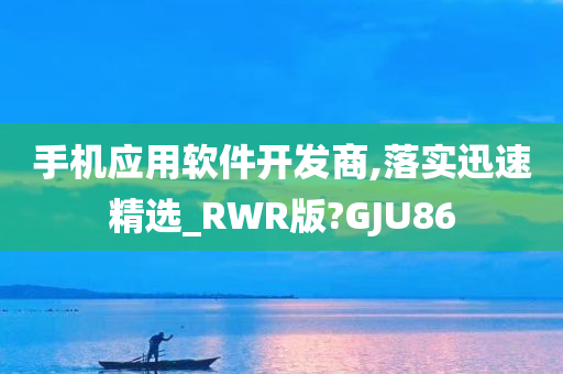 手机应用软件开发商,落实迅速精选_RWR版?GJU86