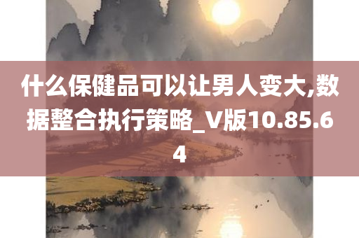 什么保健品可以让男人变大,数据整合执行策略_V版10.85.64