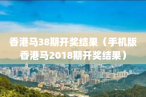 香港马38期开奖结果（手机版香港马2018期开奖结果）