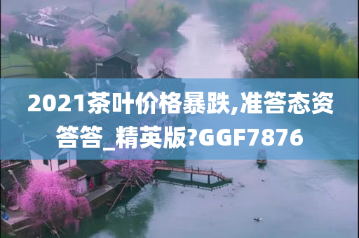 2021茶叶价格暴跌,准答态资答答_精英版?GGF7876