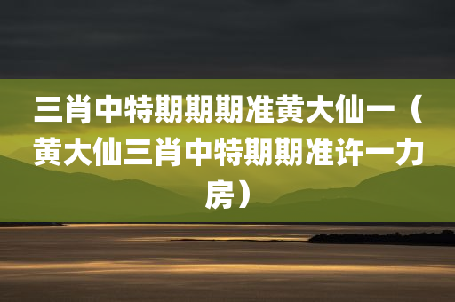 三肖中特期期期准黄大仙一（黄大仙三肖中特期期准许一力房）