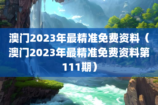 澳门2023年最精准免费资料（澳门2023年最精准免费资料第111期）