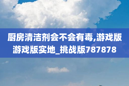 厨房清洁剂会不会有毒,游戏版游戏版实地_挑战版787878