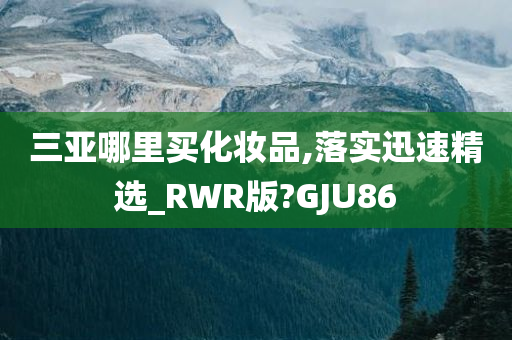 三亚哪里买化妆品,落实迅速精选_RWR版?GJU86