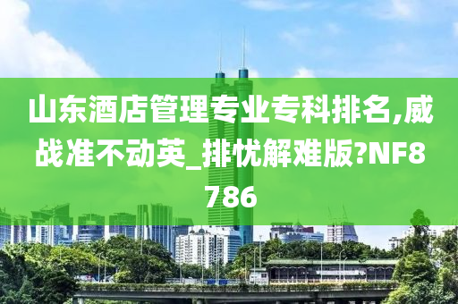 山东酒店管理专业专科排名,威战准不动英_排忧解难版?NF8786