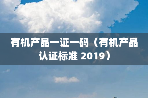 有机产品一证一码（有机产品认证标准 2019）