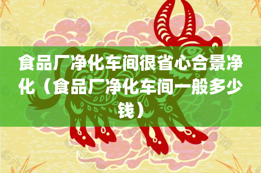 食品厂净化车间很省心合景净化（食品厂净化车间一般多少钱）