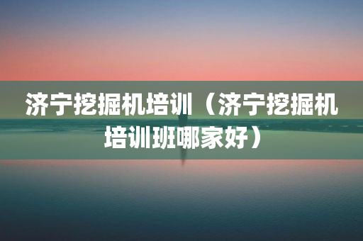 济宁挖掘机培训（济宁挖掘机培训班哪家好）