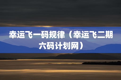 幸运飞一码规律（幸运飞二期六码计划网）