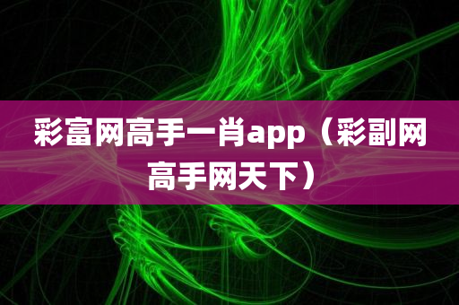 彩富网高手一肖app（彩副网高手网天下）