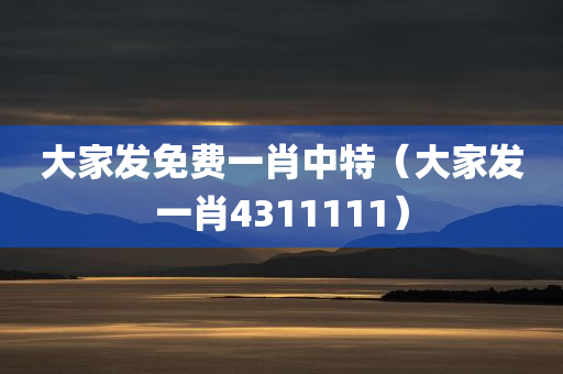 大家发免费一肖中特（大家发一肖4311111）