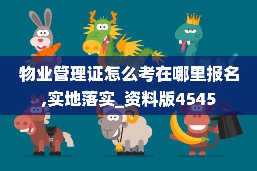 物业管理证怎么考在哪里报名,实地落实_资料版4545